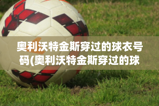 奥利沃特金斯穿过的球衣号码(奥利沃特金斯穿过的球衣号码是什么)