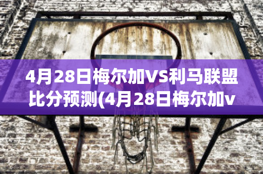 4月28日梅尔加VS利马联盟比分预测(4月28日梅尔加vs利马联盟比分预测分析)