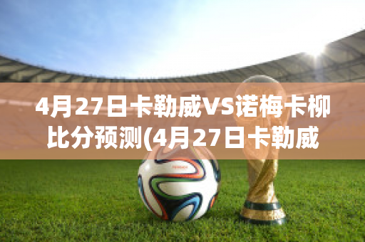 4月27日卡勒威VS诺梅卡柳比分预测(4月27日卡勒威vs诺梅卡柳比分预测最新)