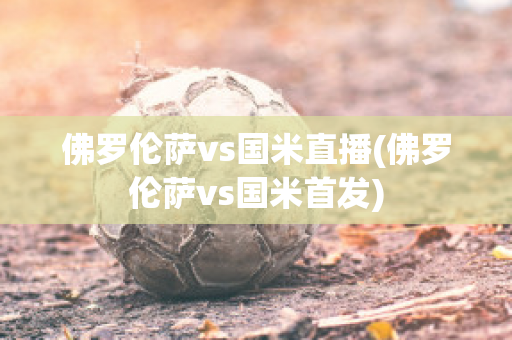 佛罗伦萨vs国米直播(佛罗伦萨vs国米首发)