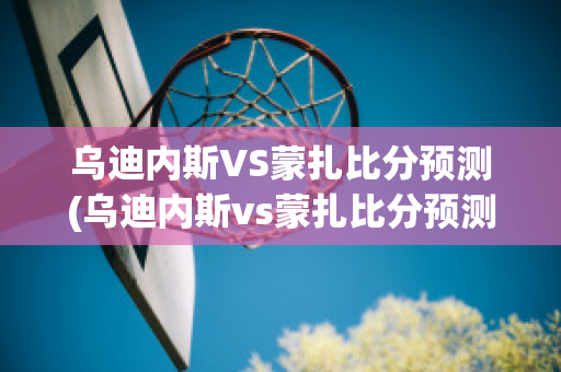 乌迪内斯VS蒙扎比分预测(乌迪内斯vs蒙扎比分预测最新消息)