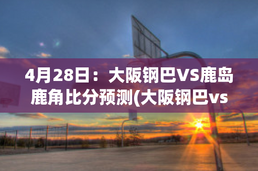 4月28日：大阪钢巴VS鹿岛鹿角比分预测(大阪钢巴vs鹿岛鹿角今天什么比分?)