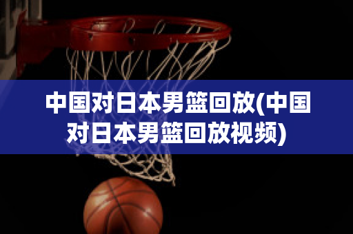 中国对日本男篮回放(中国对日本男篮回放视频)