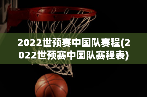 2022世预赛中国队赛程(2022世预赛中国队赛程表)