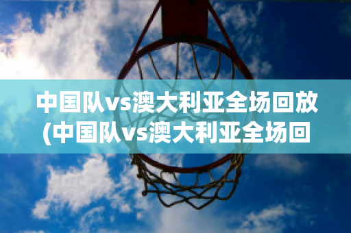 中国队vs澳大利亚全场回放(中国队vs澳大利亚全场回放CCTV5)