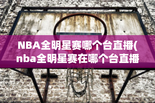 NBA全明星赛哪个台直播(nba全明星赛在哪个台直播)