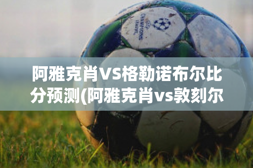 阿雅克肖VS格勒诺布尔比分预测(阿雅克肖vs敦刻尔克比分)