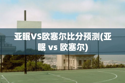 亚眠VS欧塞尔比分预测(亚眠 vs 欧塞尔)