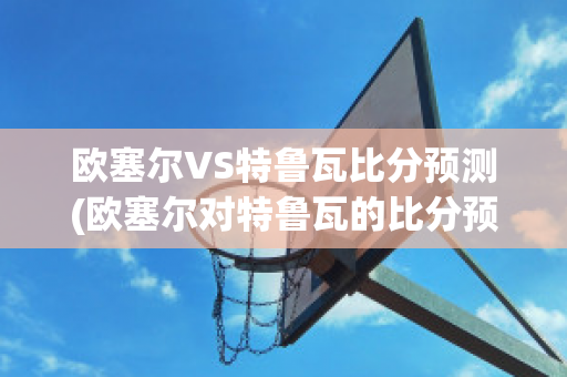 欧塞尔VS特鲁瓦比分预测(欧塞尔对特鲁瓦的比分预测)