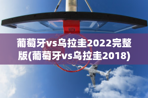 葡萄牙vs乌拉圭2022完整版(葡萄牙vs乌拉圭2018)