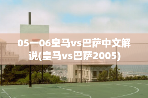 05一06皇马vs巴萨中文解说(皇马vs巴萨2005)