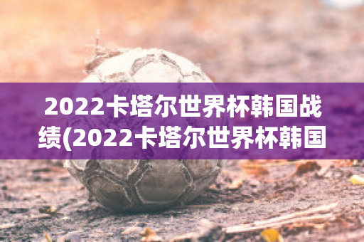 2022卡塔尔世界杯韩国战绩(2022卡塔尔世界杯韩国战绩查询)