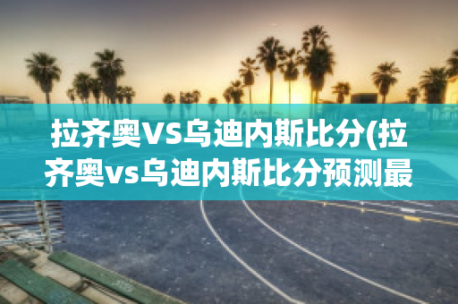 拉齐奥VS乌迪内斯比分(拉齐奥vs乌迪内斯比分预测最新)