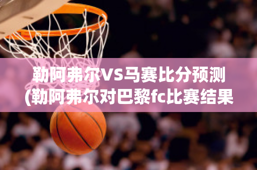 勒阿弗尔VS马赛比分预测(勒阿弗尔对巴黎fc比赛结果)