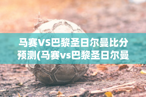 马赛VS巴黎圣日尔曼比分预测(马赛vs巴黎圣日尔曼比分预测最新)