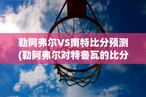 勒阿弗尔VS南特比分预测(勒阿弗尔对特鲁瓦的比分预测)