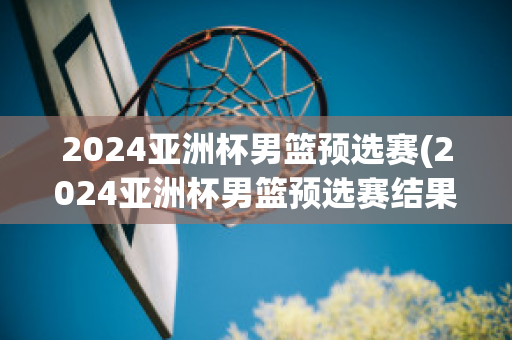 2024亚洲杯男篮预选赛(2024亚洲杯男篮预选赛结果)