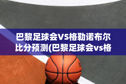 巴黎足球会VS格勒诺布尔比分预测(巴黎足球会vs格勒诺布尔比分预测)