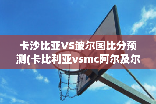 卡沙比亚VS波尔图比分预测(卡比利亚vsmc阿尔及尔)