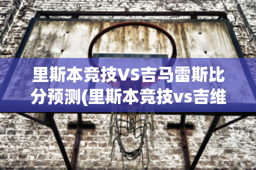 里斯本竞技VS吉马雷斯比分预测(里斯本竞技vs吉维森特)