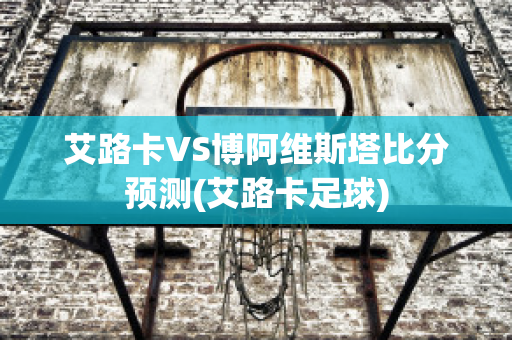 艾路卡VS博阿维斯塔比分预测(艾路卡足球)