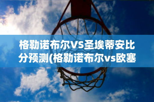 格勒诺布尔VS圣埃蒂安比分预测(格勒诺布尔vs欧塞尔比分)