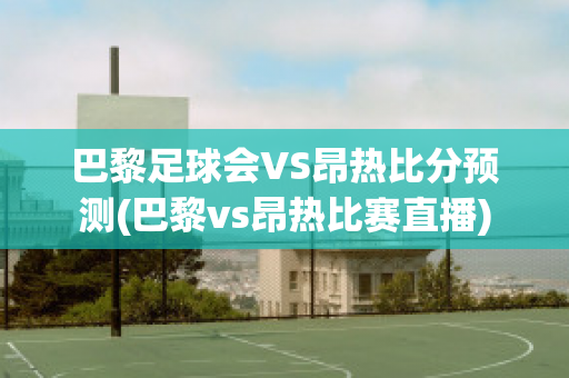 巴黎足球会VS昂热比分预测(巴黎vs昂热比赛直播)