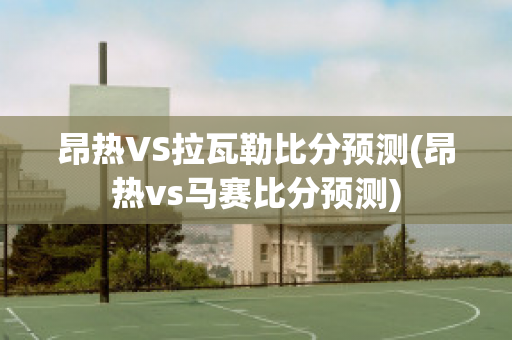 昂热VS拉瓦勒比分预测(昂热vs马赛比分预测)