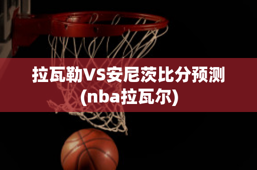 拉瓦勒VS安尼茨比分预测(nba拉瓦尔)