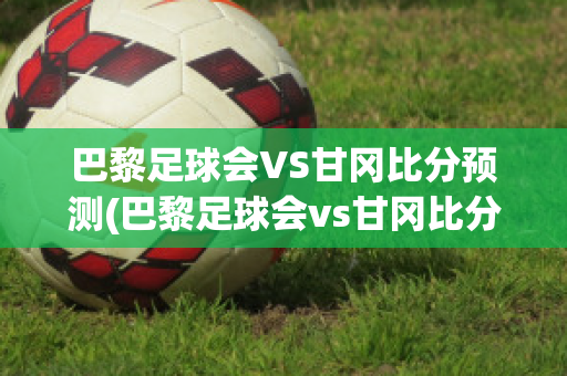 巴黎足球会VS甘冈比分预测(巴黎足球会vs甘冈比分预测)