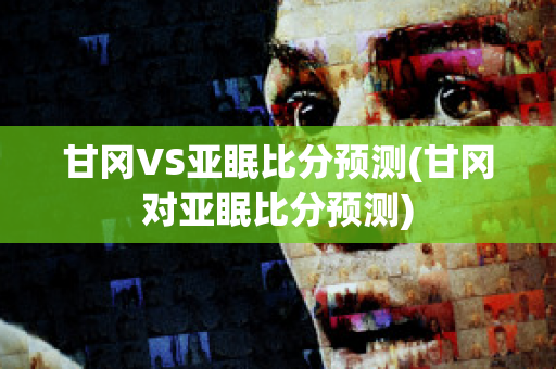 甘冈VS亚眠比分预测(甘冈对亚眠比分预测)