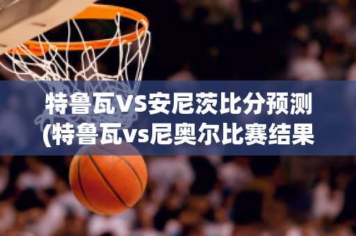 特鲁瓦VS安尼茨比分预测(特鲁瓦vs尼奥尔比赛结果)