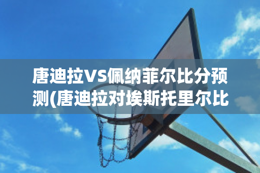 唐迪拉VS佩纳菲尔比分预测(唐迪拉对埃斯托里尔比分预测)