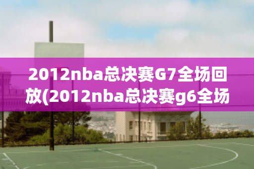 2012nba总决赛G7全场回放(2012nba总决赛g6全场回放)