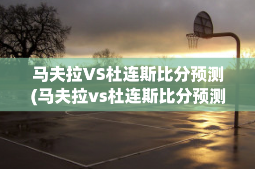 马夫拉VS杜连斯比分预测(马夫拉vs杜连斯比分预测最新)