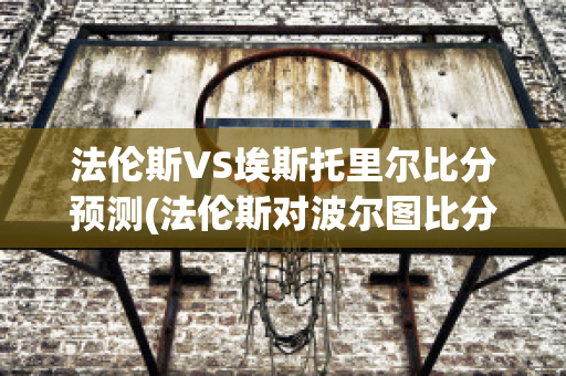 法伦斯VS埃斯托里尔比分预测(法伦斯对波尔图比分预测)