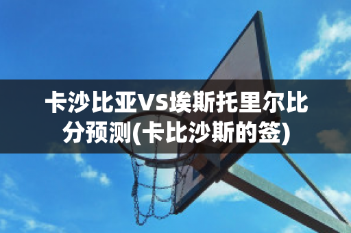 卡沙比亚VS埃斯托里尔比分预测(卡比沙斯的签)