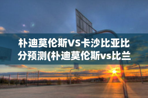 朴迪莫伦斯VS卡沙比亚比分预测(朴迪莫伦斯vs比兰尼塞斯)