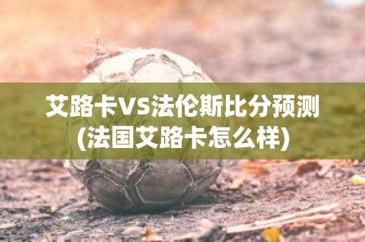 艾路卡VS法伦斯比分预测(法国艾路卡怎么样)