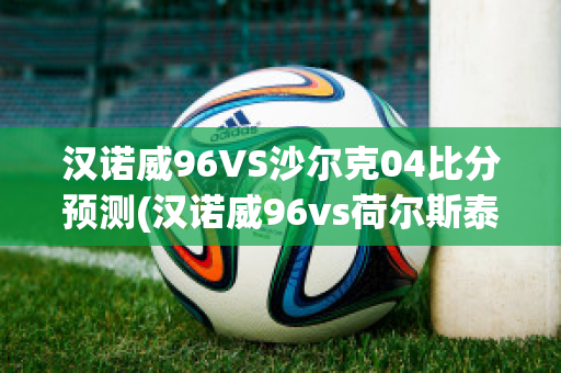 汉诺威96VS沙尔克04比分预测(汉诺威96vs荷尔斯泰因)