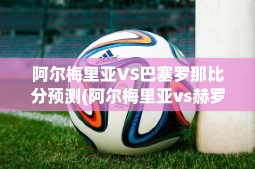 阿尔梅里亚VS巴塞罗那比分预测(阿尔梅里亚vs赫罗纳)