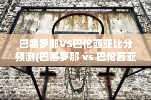 巴塞罗那VS巴伦西亚比分预测(巴塞罗那 vs 巴伦西亚)