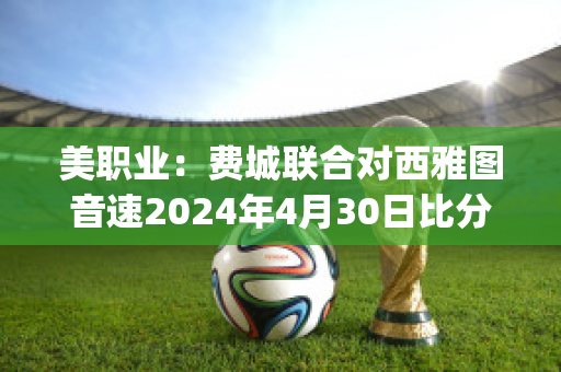 美职业：费城联合对西雅图音速2024年4月30日比分参考(费城联合vs)