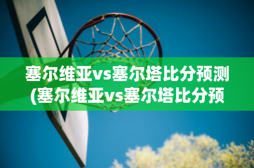 塞尔维亚vs塞尔塔比分预测(塞尔维亚vs塞尔塔比分预测最新)