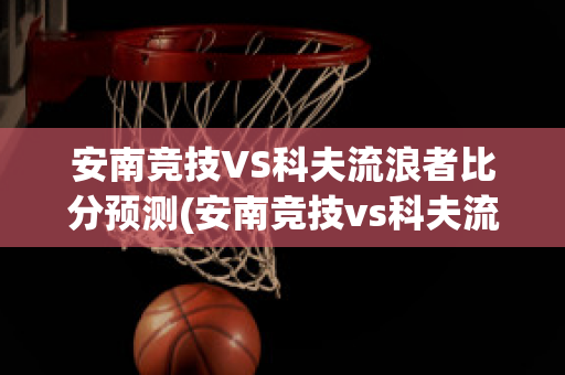 安南竞技VS科夫流浪者比分预测(安南竞技vs科夫流浪者比分预测)