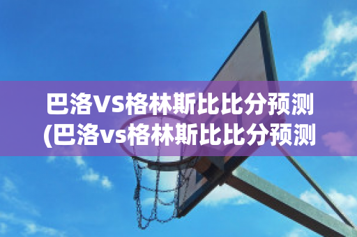 巴洛VS格林斯比比分预测(巴洛vs格林斯比比分预测分析)