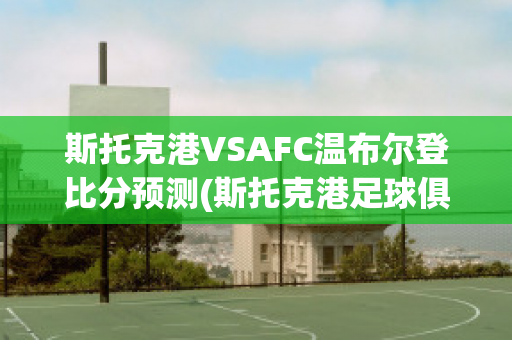 斯托克港VSAFC温布尔登比分预测(斯托克港足球俱乐部)