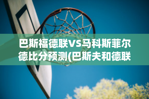 巴斯福德联VS马科斯菲尔德比分预测(巴斯夫和德联是什么关系)