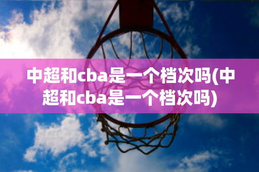 中超和cba是一个档次吗(中超和cba是一个档次吗)