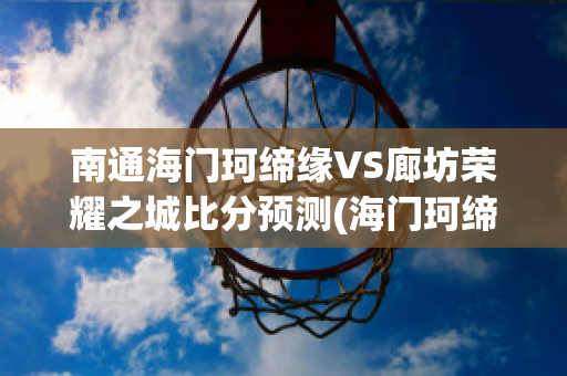 南通海门珂缔缘VS廊坊荣耀之城比分预测(海门珂缔缘足球学校电话)